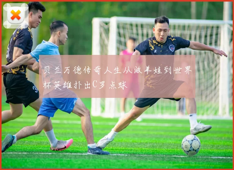 贝兰万德传奇人生从放羊娃到世界杯英雄扑出C罗点球