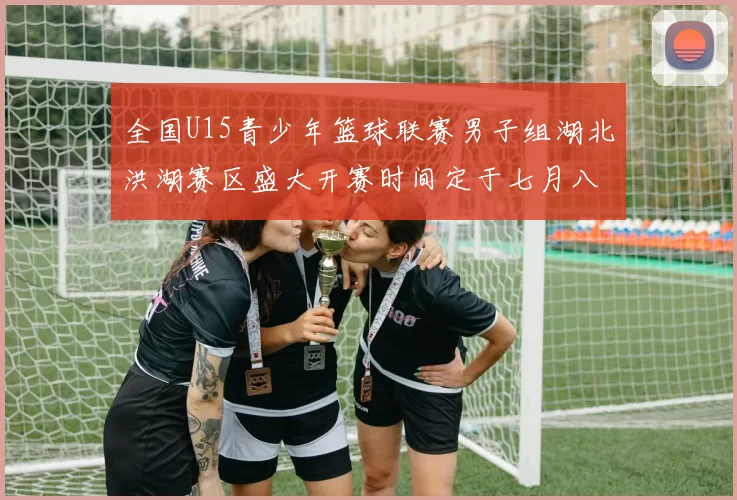 全国U15青少年篮球联赛男子组湖北洪湖赛区盛大开赛时间定于七月八日至十三日