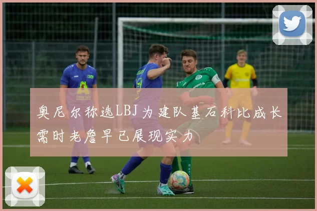 奥尼尔称选LBJ为建队基石科比成长需时老詹早已展现实力