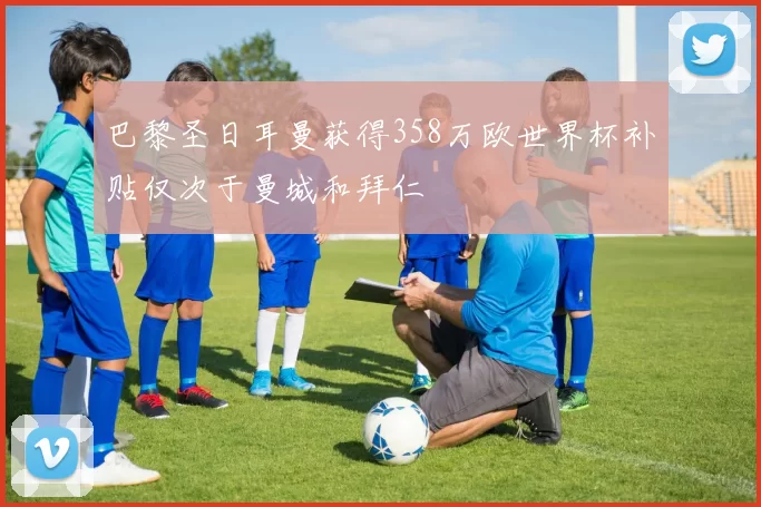巴黎圣日耳曼获得358万欧世界杯补贴仅次于曼城和拜仁
