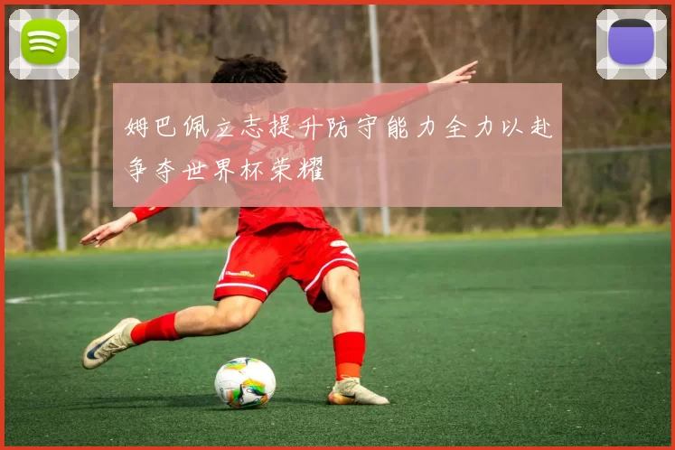 姆巴佩立志提升防守能力全力以赴争夺世界杯荣耀