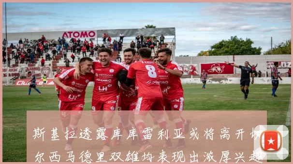 斯基拉透露库库雷利亚或将离开切尔西马德里双雄均表现出浓厚兴趣